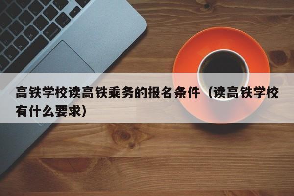 高铁学校读高铁乘务的报名条件（读高铁学校有什么要求）