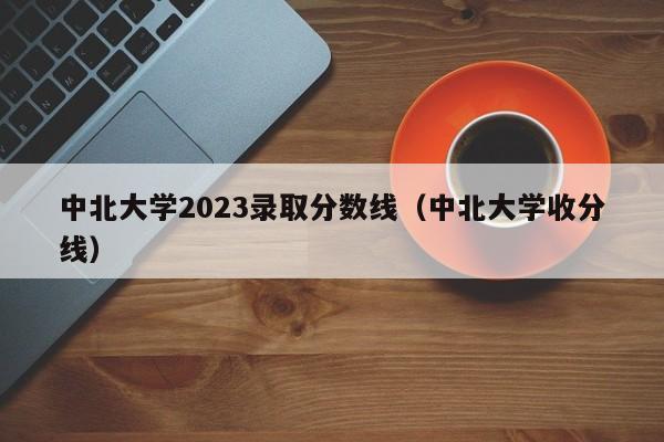 中北大学2023录取分数线（中北大学收分线）