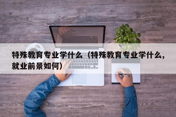 特殊教育专业学什么（特殊教育专业学什么,就业前景如何）