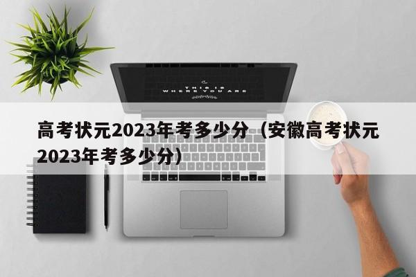 高考状元2023年考多少分（安徽高考状元2023年考多少分）