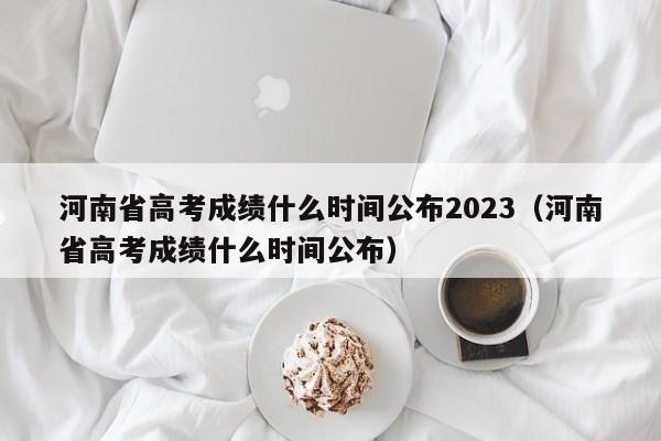 河南省高考成绩什么时间公布2023（河南省高考成绩什么时间公布）