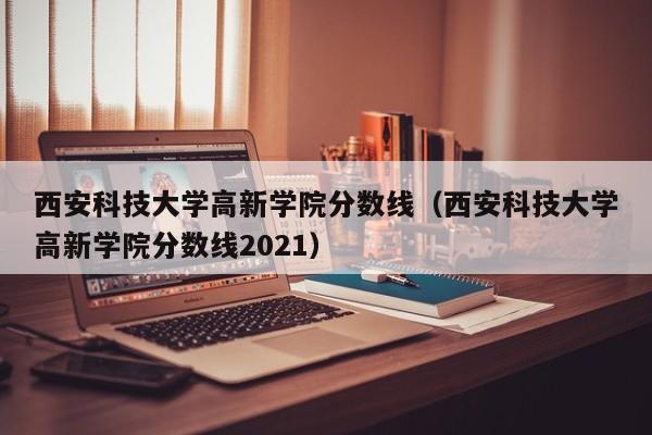 西安科技大学高新学院分数线（西安科技大学高新学院分数线2021）