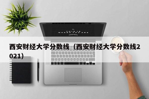 西安财经大学分数线（西安财经大学分数线2021）