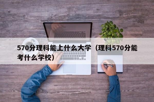 570分理科能上什么大学（理科570分能考什么学校）