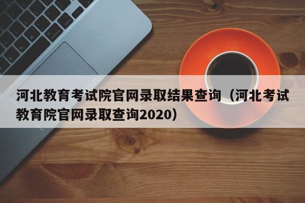 河北教育考试院官网录取结果查询（河北考试教育院官网录取查询2020）