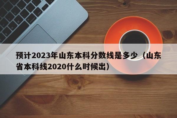 预计2023年山东本科分数线是多少（山东省本科线2020什么时候出）