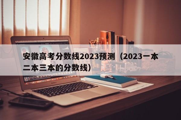 安徽高考分数线2023预测（2023一本二本三本的分数线）