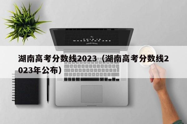 湖南高考分数线2023（湖南高考分数线2023年公布）