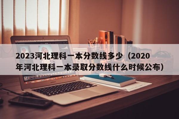 2023河北理科一本分数线多少（2020年河北理科一本录取分数线什么时候公布）