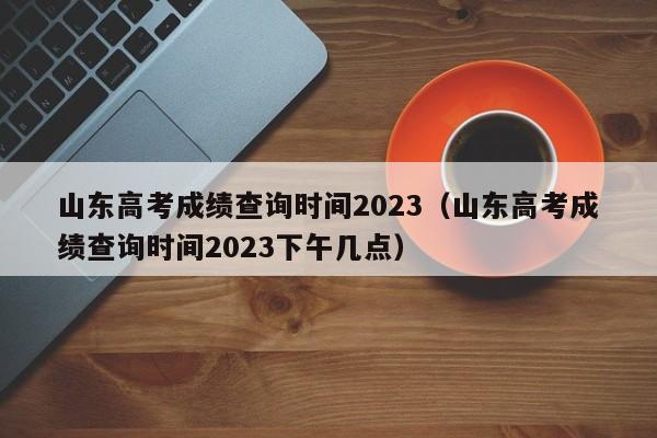 山东高考成绩查询时间2023（山东高考成绩查询时间2023下午几点）