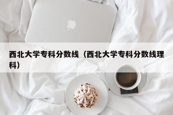 西北大学专科分数线（西北大学专科分数线理科）