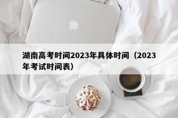 湖南高考时间2023年具体时间（2023年考试时间表）