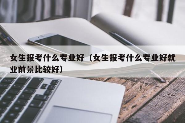 女生报考什么专业好（女生报考什么专业好就业前景比较好）