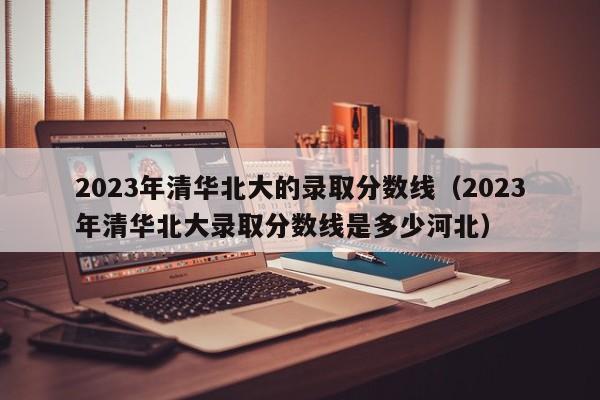 2023年清华北大的录取分数线（2023年清华北大录取分数线是多少河北）