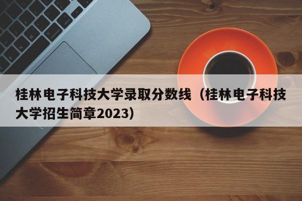 桂林电子科技大学录取分数线（桂林电子科技大学招生简章2023）