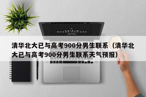 清华北大已与高考900分男生联系（清华北大已与高考900分男生联系天气预报）