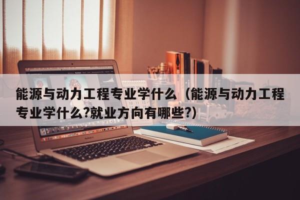 能源与动力工程专业学什么（能源与动力工程专业学什么?就业方向有哪些?）