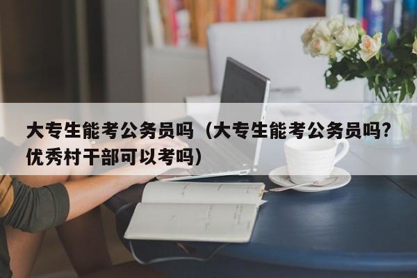 大专生能考公务员吗（大专生能考公务员吗?优秀村干部可以考吗）