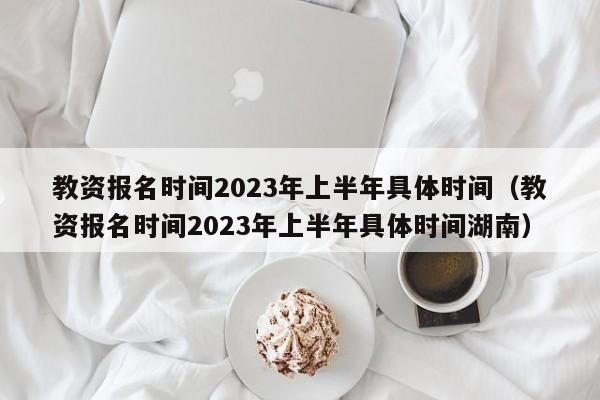 教资报名时间2023年上半年具体时间（教资报名时间2023年上半年具体时间湖南）