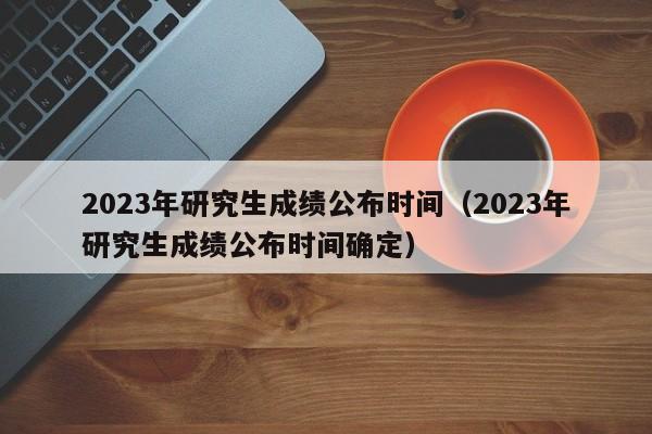 2023年研究生成绩公布时间（2023年研究生成绩公布时间确定）