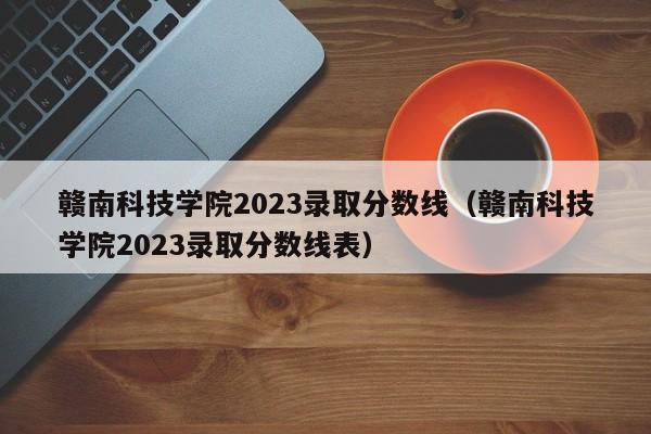 赣南科技学院2023录取分数线（赣南科技学院2023录取分数线表）