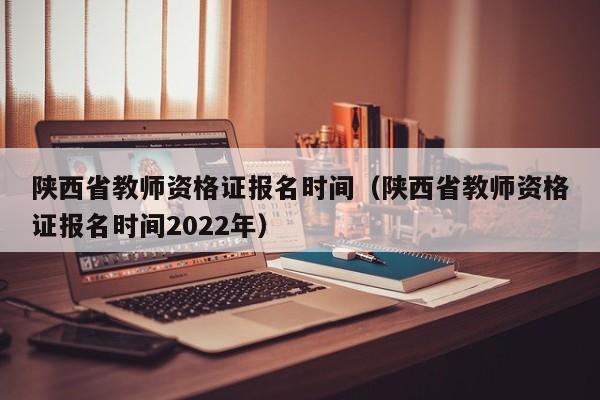 陕西省教师资格证报名时间（陕西省教师资格证报名时间2022年）