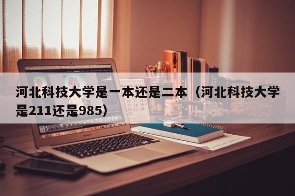 河北科技大学是一本还是二本（河北科技大学是211还是985）