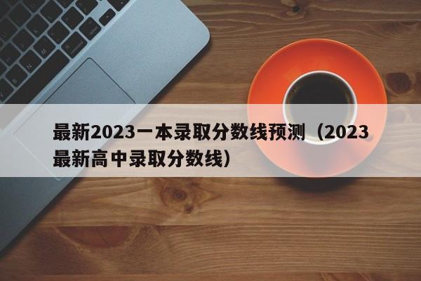 最新2023一本录取分数线预测（2023最新高中录取分数线）