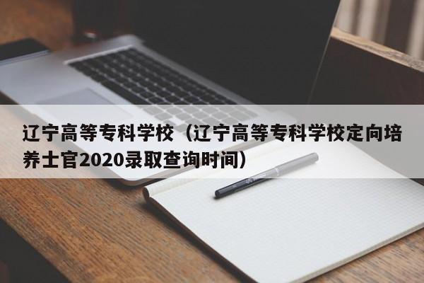 辽宁高等专科学校（辽宁高等专科学校定向培养士官2020录取查询时间）