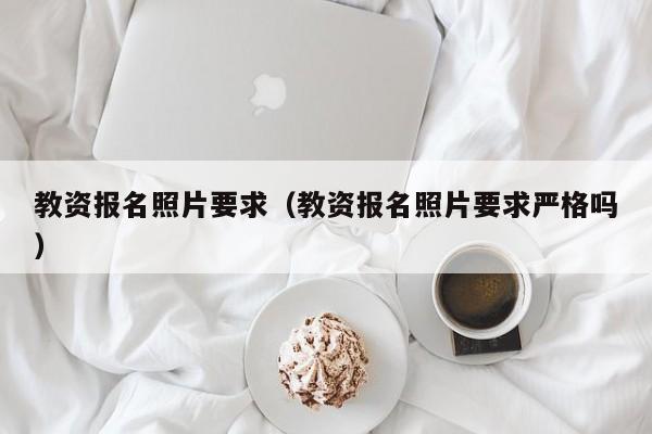 教资报名照片要求（教资报名照片要求严格吗）