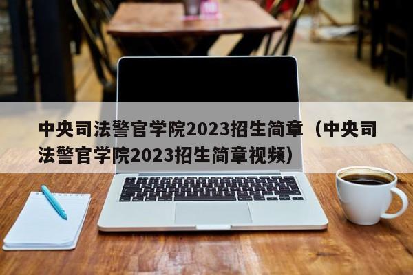 中央司法警官学院2023招生简章（中央司法警官学院2023招生简章视频）