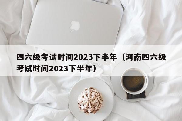 四六级考试时间2023下半年（河南四六级考试时间2023下半年）