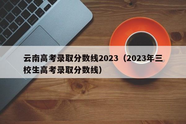 云南高考录取分数线2023（2023年三校生高考录取分数线）