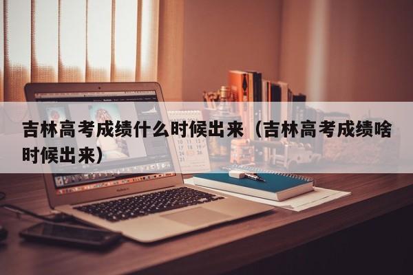 吉林高考成绩什么时候出来（吉林高考成绩啥时候出来）