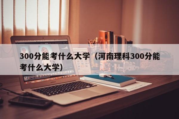 300分能考什么大学（河南理科300分能考什么大学）