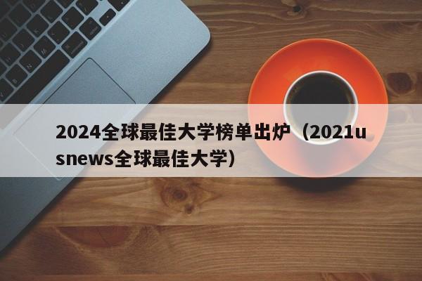 2024全球最佳大学榜单出炉（2021usnews全球最佳大学）