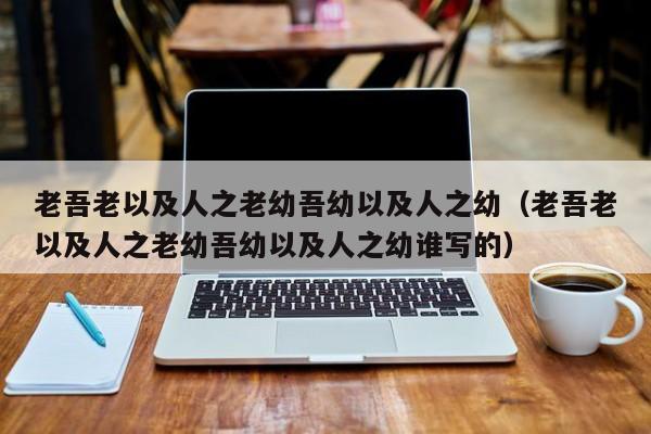 老吾老以及人之老幼吾幼以及人之幼（老吾老以及人之老幼吾幼以及人之幼谁写的）