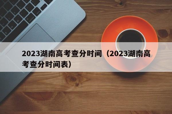 2023湖南高考查分时间（2023湖南高考查分时间表）