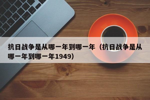 抗日战争是从哪一年到哪一年（抗日战争是从哪一年到哪一年1949）