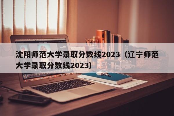 沈阳师范大学录取分数线2023（辽宁师范大学录取分数线2023）