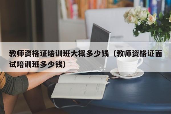 教师资格证培训班大概多少钱（教师资格证面试培训班多少钱）