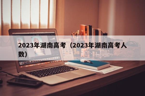 2023年湖南高考（2023年湖南高考人数）