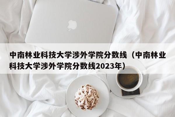 中南林业科技大学涉外学院分数线（中南林业科技大学涉外学院分数线2023年）