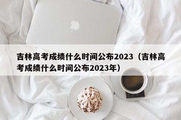 吉林高考成绩什么时间公布2023（吉林高考成绩什么时间公布2023年）