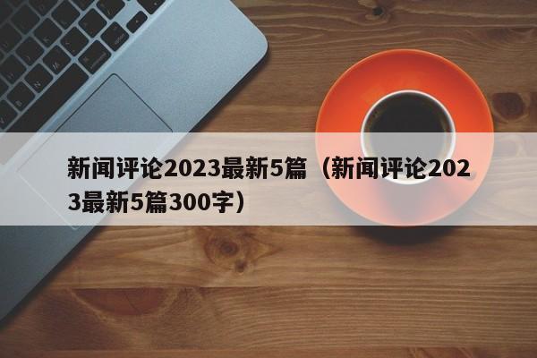 新闻评论2023最新5篇（新闻评论2023最新5篇300字）