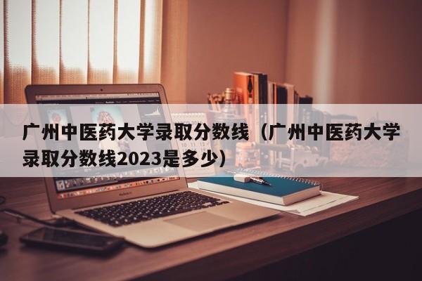 广州中医药大学录取分数线（广州中医药大学录取分数线2023是多少）