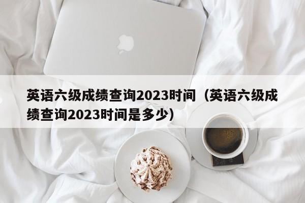 英语六级成绩查询2023时间（英语六级成绩查询2023时间是多少）