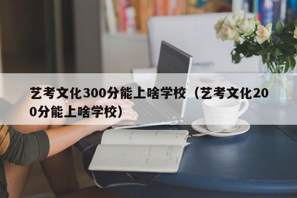 艺考文化300分能上啥学校（艺考文化200分能上啥学校）