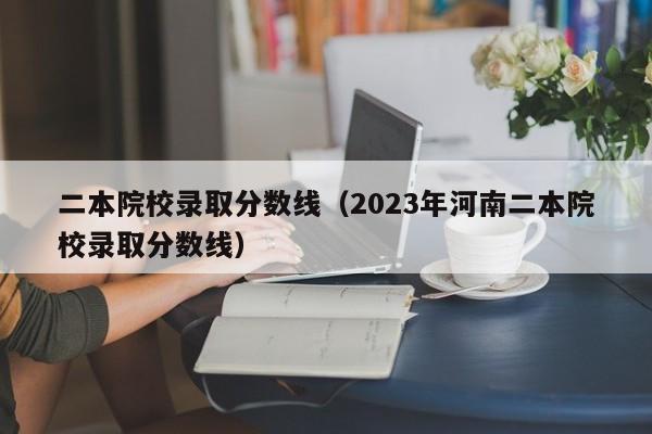 二本院校录取分数线（2023年河南二本院校录取分数线）