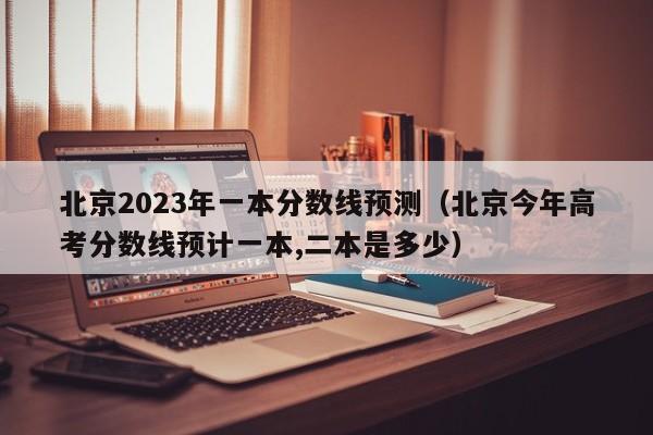 北京2023年一本分数线预测（北京今年高考分数线预计一本,二本是多少）